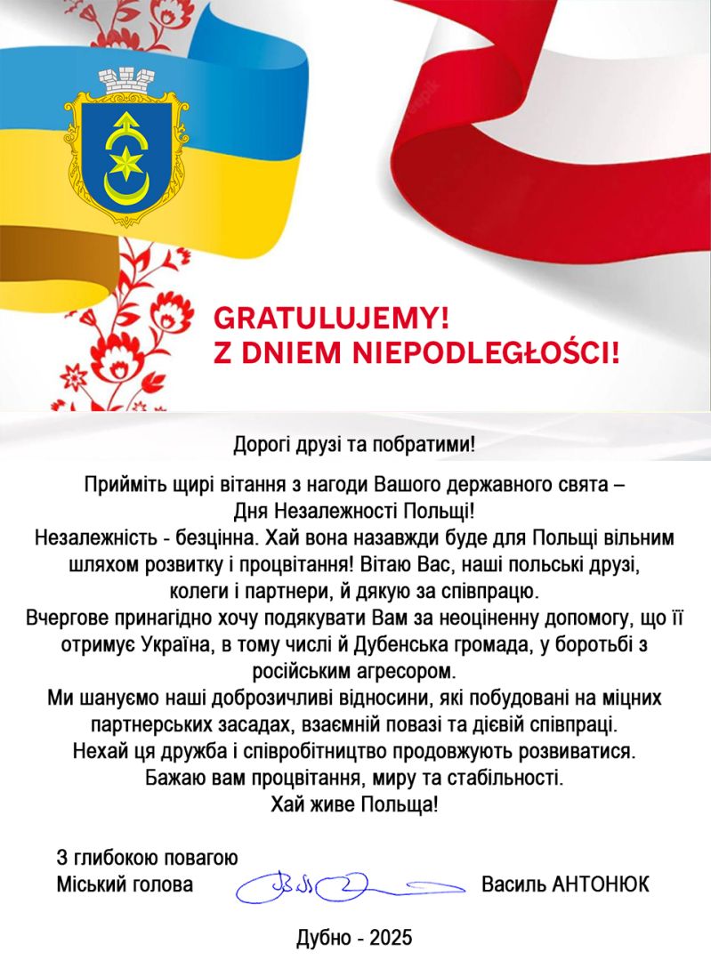 Życzenia z Dubna - Дорогі друзі та побратими!  Прийміть щирі вітання з нагоди Вашого державного свята &ndash; Дня Незалежності Польщі! Незалежність - безцінна. Хай вона назавжди буде для Польщі вільним шляхом розвитку і процвітання! Вітаю Вас, наші польські друзі, колеги і партнери, й дякую за співпрацю. Вчергове принагідно хочу подякувати Вам за неоціненну допомогу, що її отримує Україна, в тому числі й Дубенська громада, у боротьбі з російським агресором. Ми шануємо наші доброзичливі відносини, які побудовані на міцних партнерських засадах, взаємній повазі та дієвій співпраці. Нехай ця дружба і співробітництво продовжують розвиватися. Бажаю вам процвітання, миру та стабільності. Хай живе Польща!  З глибокою повагою Міський голова Василь АНТОНЮК  Дубно &ndash; 2025