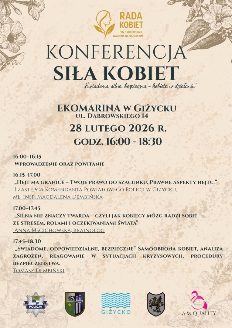 Plakat - RADA KOBIET przy Wojewodzie Warmińsko-Mazurskim  KONFERENCJA SIŁA KOBIET  &bdquo;Świadoma, silna, bezpieczna &ndash; kobieta w działaniu&rdquo;  Ekomarina w Giżycku ul. Dąbrowskiego 14  28 lutego 2026 r. Godz. 16:00&ndash;18:30  16:00&ndash;16:15 Wprowadzenie oraz powitanie  16:15&ndash;17:00 &bdquo;Hejt ma granice &ndash; Twoje prawo do szacunku. Prawne aspekty hejtu.&rdquo; I Zastępca Komendanta Powiatowego Policji w Giżycku mł. insp. Magdalena Dembińska  17:00&ndash;17:45 &bdquo;Silna nie znaczy twarda &ndash; czyli jak kobiecy m&oacute;zg radzi sobie ze stresem, rolami i oczekiwaniami świata&rdquo; Anna Mściuchowska, Brainolog  17:45&ndash;18:30 &bdquo;Świadome, odpowiedzialne, bezpieczne&rdquo; Samoobrona kobiet, analiza zagrożeń, reagowanie w sytuacjach kryzysowych, procedury bezpieczeństwa. Tomasz Dembiński