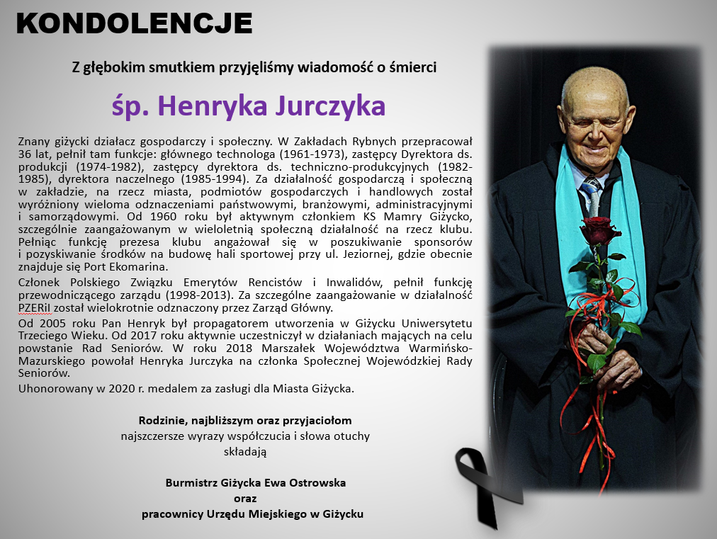       Z głębokim smutkiem przyjęliśmy wiadomość o śmierci        śp. Henryka Jurczyka  Znany giżycki działacz gospodarczy i społeczny. W Zakładach Rybnych przepracował 36 lat, pełnił tam funkcje: głównego technologa (1961-1973), zastępcy Dyrektora ds. produkcji (1974-1982), zastępcy dyrektora ds. techniczno-produkcyjnych (1982-1985), dyrektora naczelnego (1985-1994). Za działalność gospodarczą i społeczną w zakładzie, na rzecz miasta, podmiotów gospodarczych i handlowych został wyróżniony wieloma odznaczeniami państwowymi, branżowymi, administracyjnymi i samorządowymi. Od 1960 roku był aktywnym członkiem KS Mamry Giżycko, szczególnie zaangażowanym w wieloletnią społeczną działalność na rzecz klubu. Pełniąc funkcję prezesa klubu angażował się w poszukiwanie sponsorów i pozyskiwanie środków na budowę hali sportowej przy ul. Jeziornej, gdzie obecnie znajduje się Port Ekomarina. Członek Polskiego Związku Emerytów Rencistów i Inwalidów, pełnił funkcję przewodniczącego zarządu (1998-2013). Za szczególne zaangażowanie w działalność PZERiI został wielokrotnie odznaczony przez Zarząd Główny. Od 2005 roku Pan Henryk był propagatorem utworzenia w Giżycku Uniwersytetu Trzeciego Wieku. Od 2017 roku aktywnie uczestniczył w działaniach mających na celu powstanie Rad Seniorów. W roku 2018 Marszałek Województwa Warmińsko-Mazurskiego powołał Henryka Jurczyka na członka Społecznej Wojewódzkiej Rady Seniorów. Uhonorowany w 2020 r. medalem za zasługi dla Miasta Giżycka.   Rodzinie, najbliższym oraz przyjaciołom najszczersze wyrazy współczucia i słowa otuchy składają         Burmistrz Giżycka Ewa Ostrowska oraz       pracownicy Urzędu Miejskiego w Giżycku